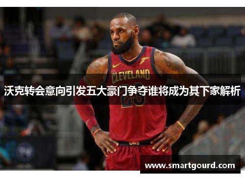沃克转会意向引发五大豪门争夺谁将成为其下家解析